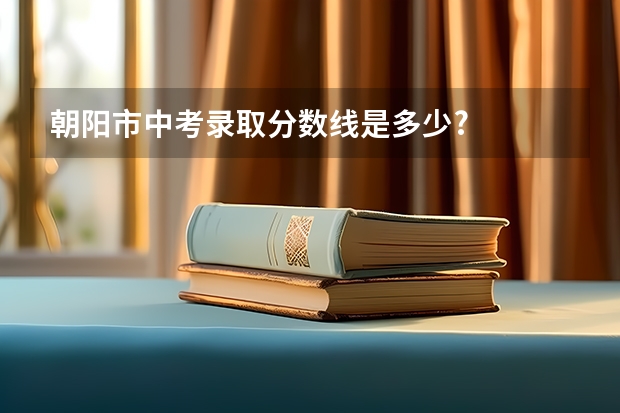 朝阳市中考录取分数线是多少?