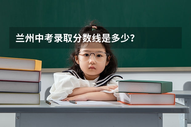 兰州中考录取分数线是多少?