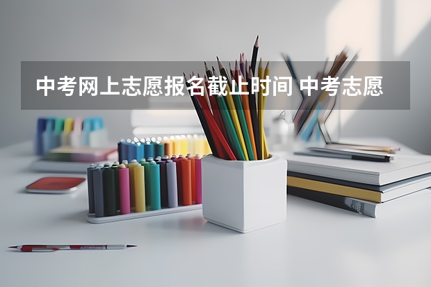 中考网上志愿报名截止时间 中考志愿截止时间2023