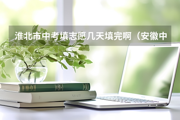淮北市中考填志愿几天填完啊(安徽中考时间2023年时间表淮北)