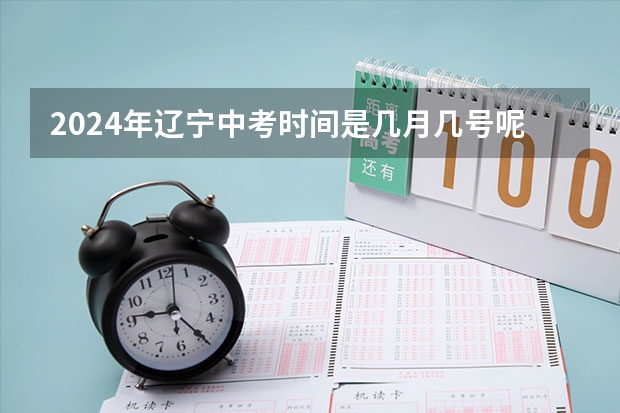 2024年辽宁中考时间是几月几号呢？