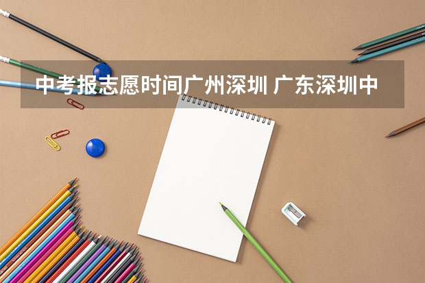 中考报志愿时间广州深圳 广东深圳中考志愿填报重要提醒