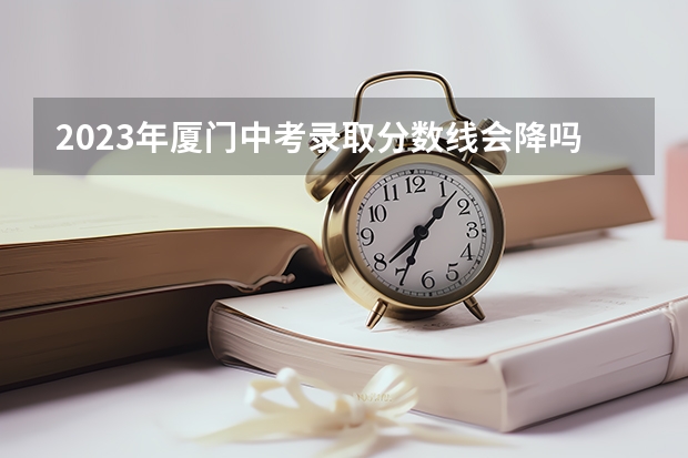 2023年厦门中考录取分数线会降吗？