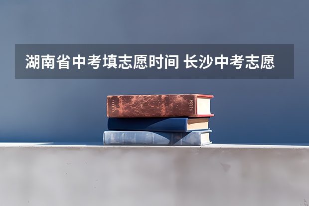 湖南省中考填志愿时间 长沙中考志愿填报时间