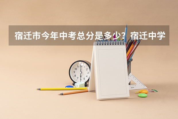宿迁市今年中考总分是多少?宿迁中学的录取分数是多少?