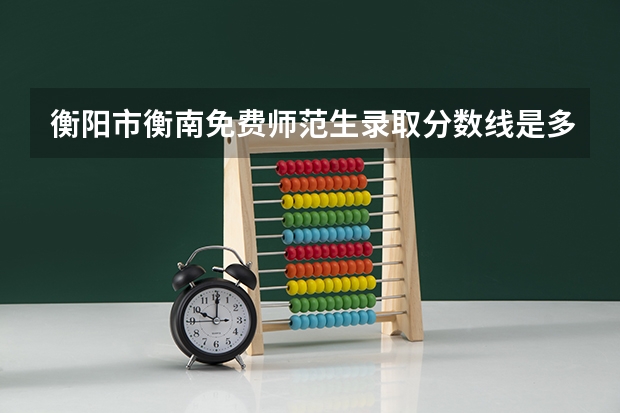 衡阳市衡南免费师范生录取分数线是多少