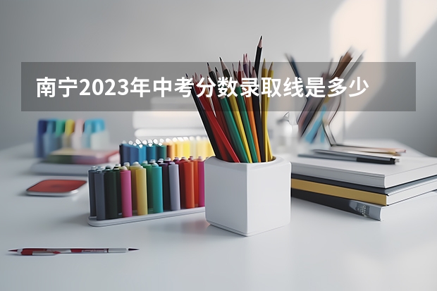 南宁2023年中考分数录取线是多少分？