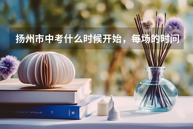 扬州市中考什么时候开始，每场的时间和顺序是怎样的