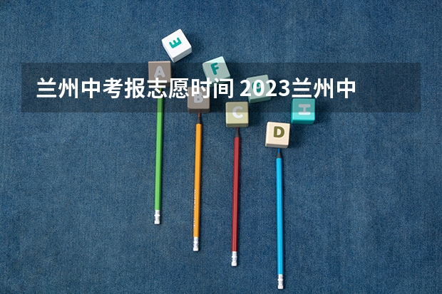 兰州中考报志愿时间 2023兰州中考志愿设置及录取批次