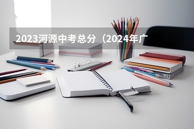 2023河源中考总分（2024年广东河源中考时间：6月30日）