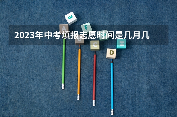 2023年中考填报志愿时间是几月几号啊？ 河北衡水中考时间2023年时间表