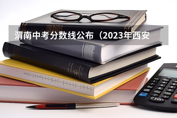渭南中考分数线公布（2023年西安中考分数线）
