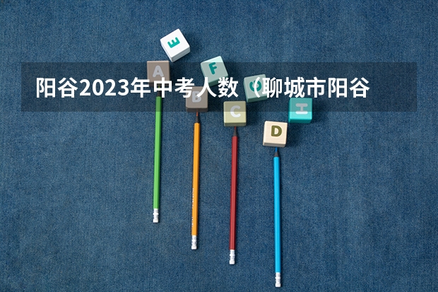 阳谷2023年中考人数（聊城市阳谷县中考分数线）
