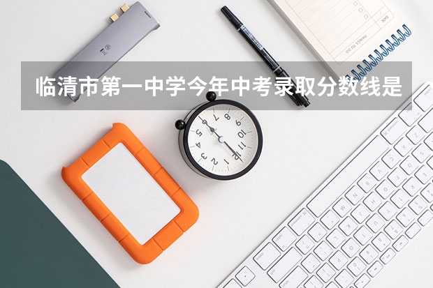 临清市第一中学今年中考录取分数线是多少