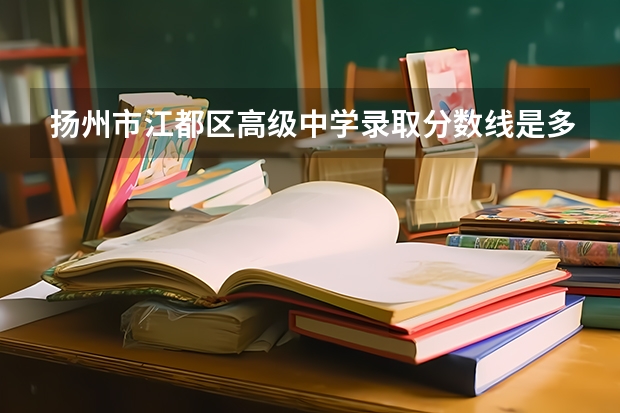 扬州市江都区高级中学录取分数线是多少？