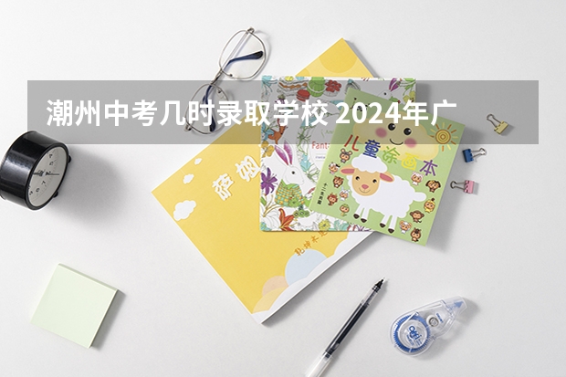 潮州中考几时录取学校 2024年广东潮州中考时间：6月30日