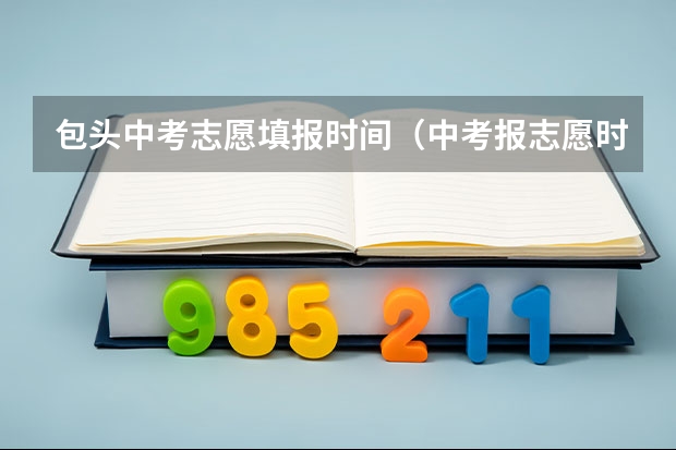 包头中考志愿填报时间（中考报志愿时间和截止时间）