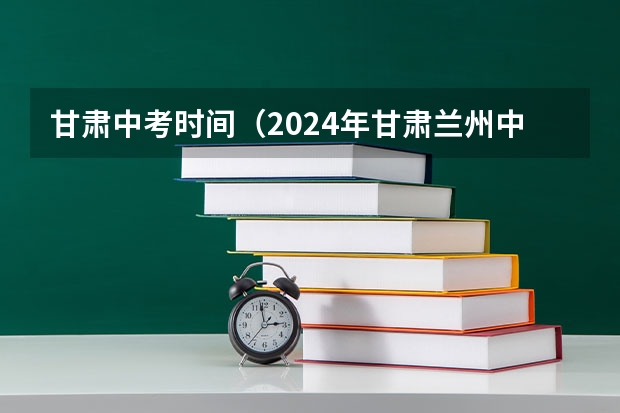 甘肃中考时间（2024年甘肃兰州中考时间及科目公布 6月16日-6月18日）