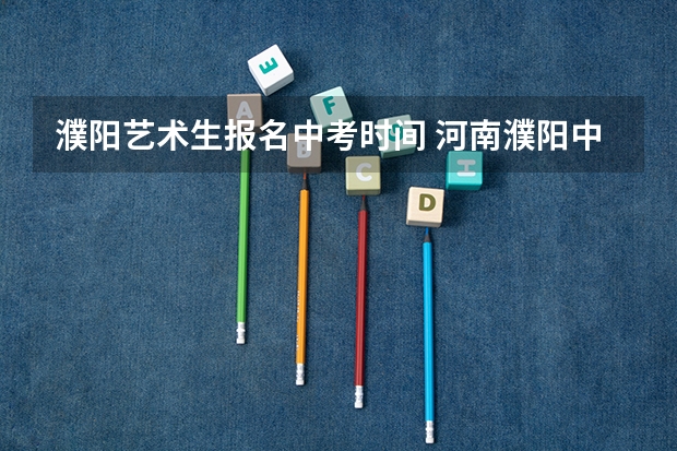 濮阳艺术生报名中考时间 河南濮阳中考时间2024年时间表 6月22日-24日