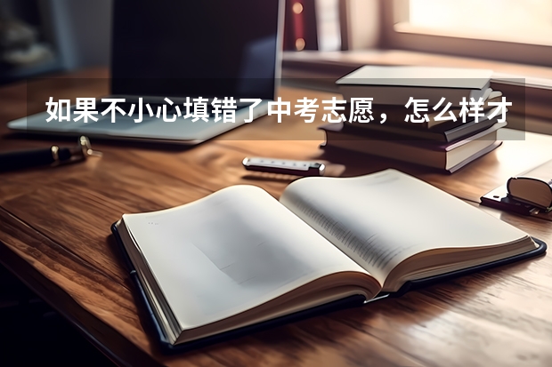 如果不小心填错了中考志愿,怎么样才可以修改,中考报名时间还没有截止
