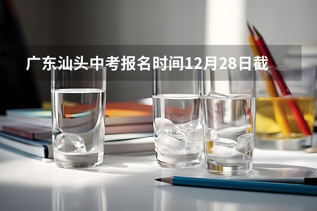 广东汕头中考报名时间12月28日截止 2024年广东汕头中考时间：6月30日