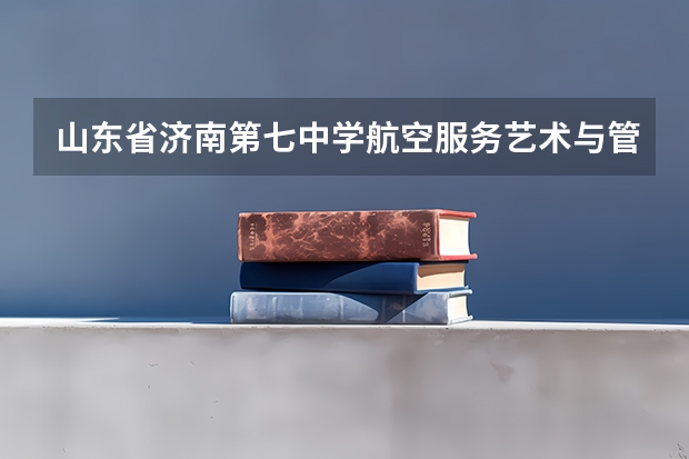 山东省济南第七中学航空服务艺术与管理课程班招生简章（考山东济南艺术学校~怎样报名？）