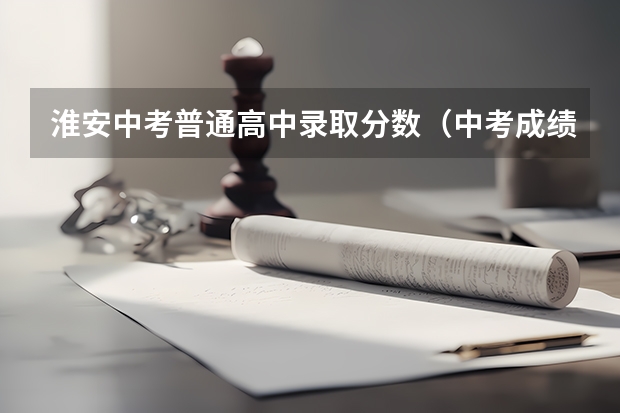淮安中考普通高中录取分数（中考成绩分数线）