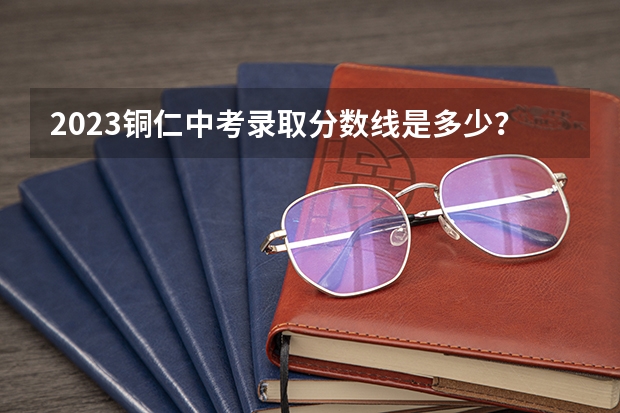 2023铜仁中考录取分数线是多少？