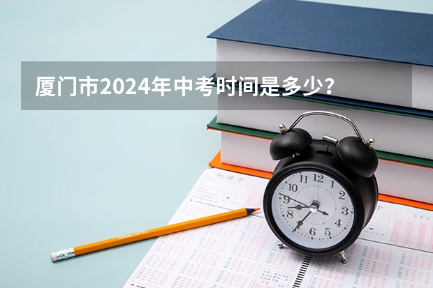 厦门市2024年中考时间是多少？