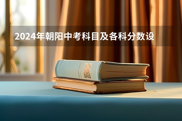2024年朝阳中考科目及各科分数设置 辽宁省中考时间2024年时间表