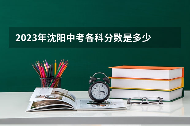 2023年沈阳中考各科分数是多少