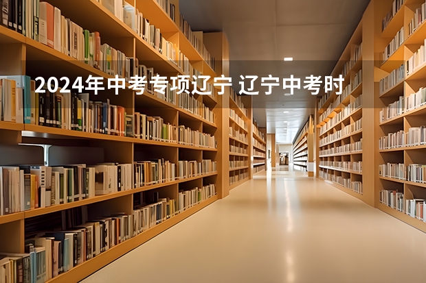 2024年中考专项辽宁 辽宁中考时间2024年时间表