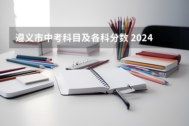遵义市中考科目及各科分数 2024届中考政策