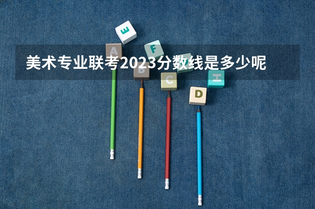 美术专业联考2023分数线是多少呢？