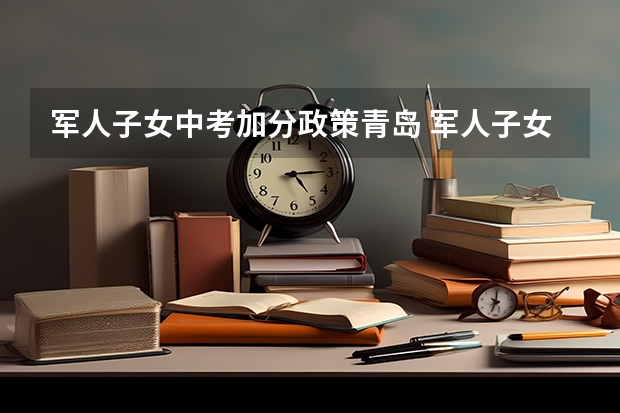 军人子女中考加分政策青岛 军人子女中考加分第二志愿是否能加分 青岛