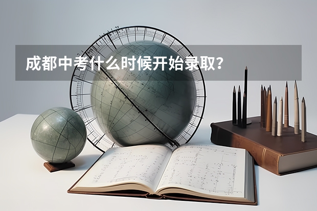 成都中考什么时候开始录取？