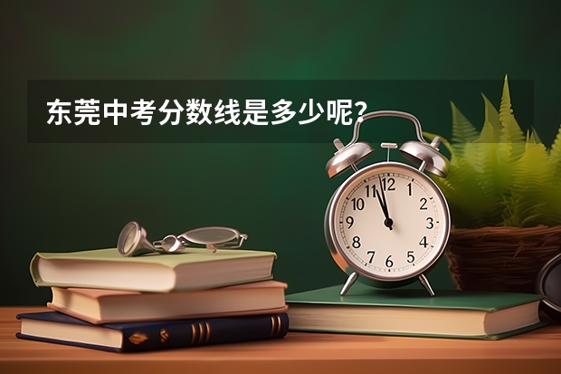 东莞中考分数线是多少呢？