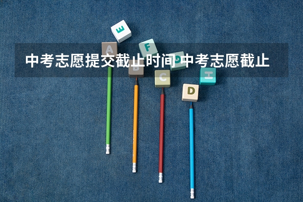 中考志愿提交截止时间 中考志愿截止时间2023
