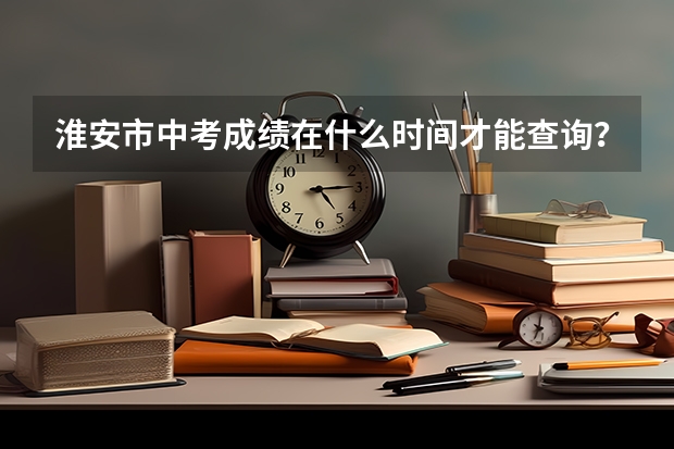 淮安市中考成绩在什么时间才能查询？