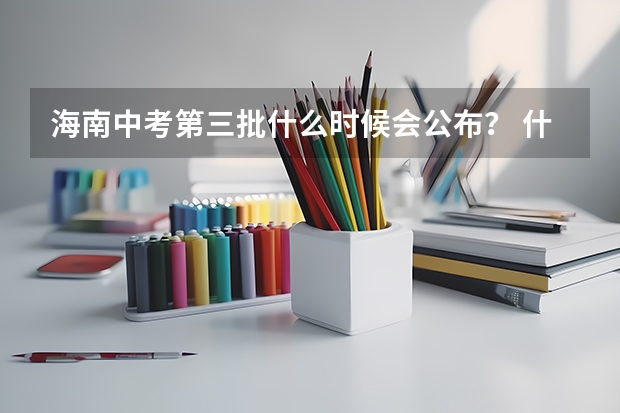 海南中考第三批什么时候会公布？ 什么时候结束