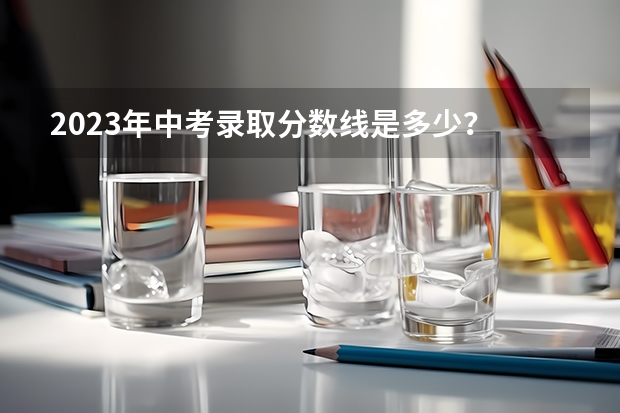 2023年中考录取分数线是多少？
