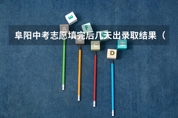 阜阳中考志愿填完后几天出录取结果（2023合肥中考填志愿时间）